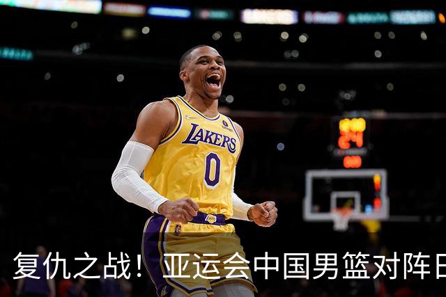 复仇之战！亚运会中国男篮对阵日本，4大底牌在手，赢球基本稳了